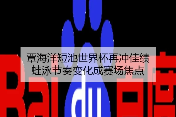 覃海洋短池世界杯再冲佳绩 蛙泳节奏变化成赛场焦点