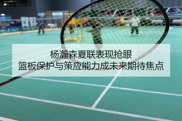 杨瀚森夏联表现抢眼 篮板保护与策应能力成未来期待焦点